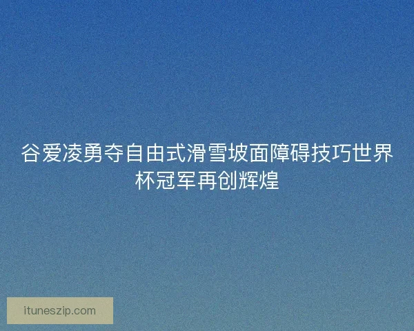 谷爱凌勇夺自由式滑雪坡面障碍技巧世界杯冠军再创辉煌