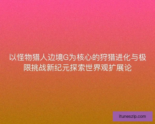 以怪物猎人边境G为核心的狩猎进化与极限挑战新纪元探索世界观扩展论