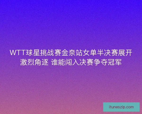 WTT球星挑战赛金奈站女单半决赛展开激烈角逐 谁能闯入决赛争夺冠军