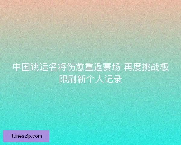 中国跳远名将伤愈重返赛场 再度挑战极限刷新个人记录