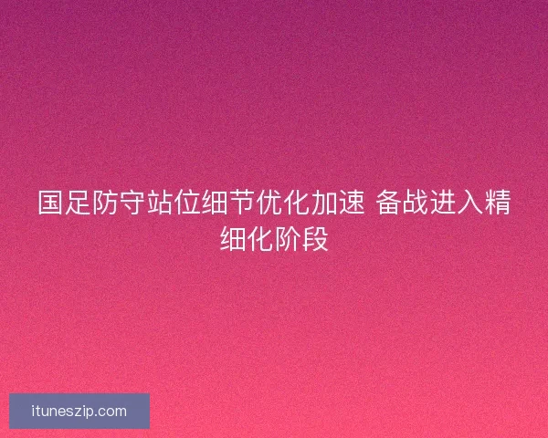 国足防守站位细节优化加速 备战进入精细化阶段