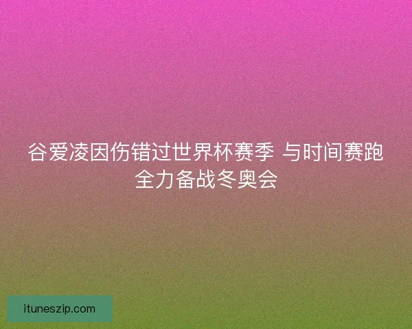谷爱凌因伤错过世界杯赛季 与时间赛跑全力备战冬奥会